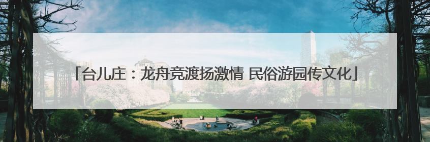 台儿庄：龙舟竞渡扬激情 民俗游园传文化