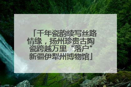 千年瓷韵续写丝路情缘，扬州珍贵古陶瓷跨越万里“落户”新疆伊犁州博物馆