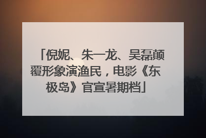 倪妮、朱一龙、吴磊颠覆形象演渔民，电影《东极岛》官宣暑期档