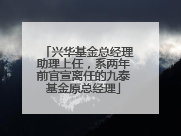 兴华基金总经理助理上任，系两年前官宣离任的九泰基金原总经理