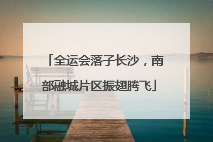 全运会落子长沙，南部融城片区振翅腾飞