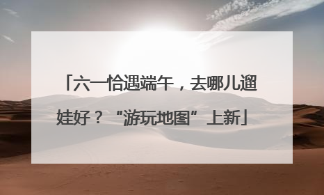 六一恰遇端午，去哪儿遛娃好？“游玩地图”上新