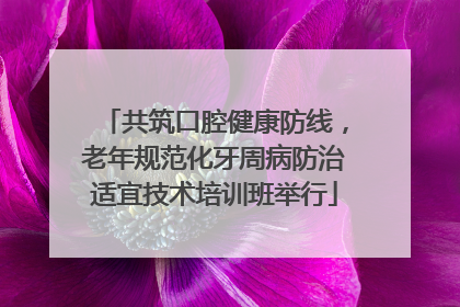 共筑口腔健康防线，老年规范化牙周病防治适宜技术培训班举行