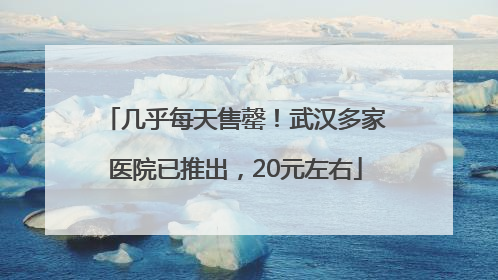 几乎每天售罄！武汉多家医院已推出，20元左右
