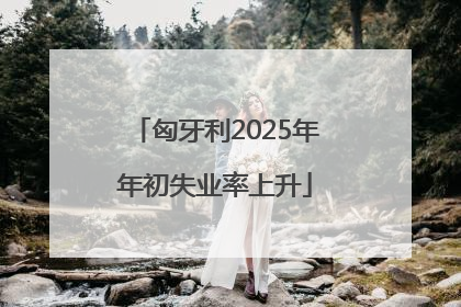 匈牙利2025年年初失业率上升
