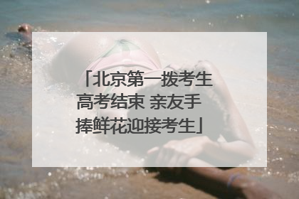 北京第一拨考生高考结束 亲友手捧鲜花迎接考生