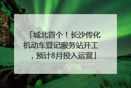 城北首个！长沙传化机动车登记服务站开工，预计8月投入运营