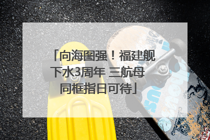 向海图强！福建舰下水3周年 三航母同框指日可待