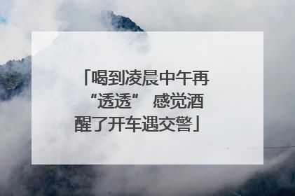 喝到凌晨中午再“透透” 感觉酒醒了开车遇交警