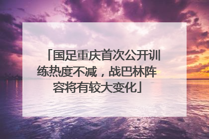 国足重庆首次公开训练热度不减，战巴林阵容将有较大变化