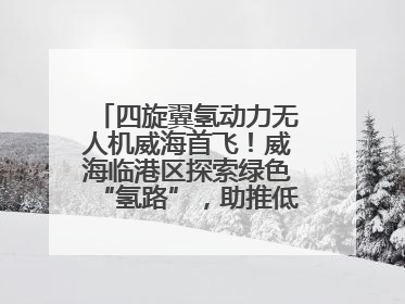 四旋翼氢动力无人机威海首飞！威海临港区探索绿色“氢路”，助推低空经济向长续航、大载重“进化”