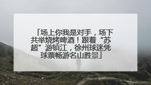 场上你我是对手，场下共举烧烤啤酒！跟着“苏超”游镇江，徐州球迷凭球票畅游名山胜景