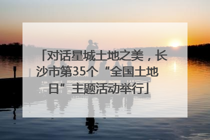 对话星城土地之美，长沙市第35个“全国土地日”主题活动举行