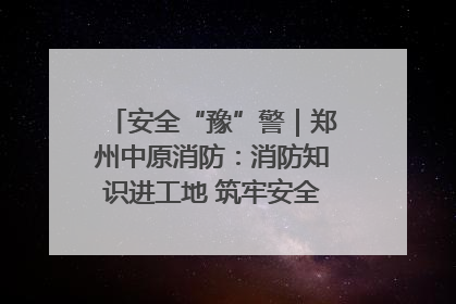 安全“豫”警｜郑州中原消防：消防知识进工地 筑牢安全“防火墙”