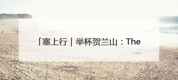 塞上行｜举杯贺兰山：The party is waiting for you！