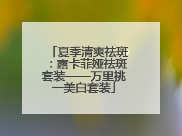 夏季清爽祛斑：露卡菲娅祛斑套装——万里挑一美白套装