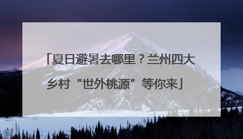 夏日避暑去哪里？兰州四大乡村“世外桃源”等你来