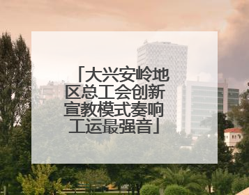 大兴安岭地区总工会创新宣教模式奏响工运最强音