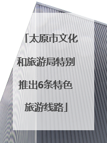太原市文化和旅游局特别推出6条特色旅游线路