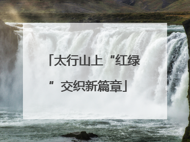 太行山上“红绿”交织新篇章