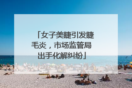 女子美睫引发睫毛炎，市场监管局出手化解纠纷