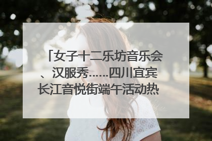 女子十二乐坊音乐会、汉服秀……四川宜宾长江音悦街端午活动热闹上演｜图集