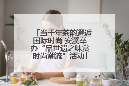 当千年茶韵邂逅国际时尚 安溪举办“品世遗之味赏时尚潮流”活动
