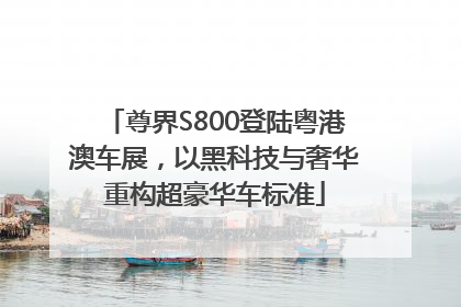 尊界S800登陆粤港澳车展，以黑科技与奢华重构超豪华车标准