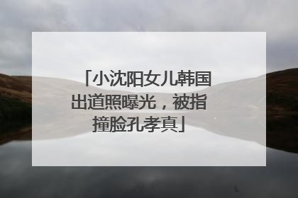 小沈阳女儿韩国出道照曝光，被指撞脸孔孝真