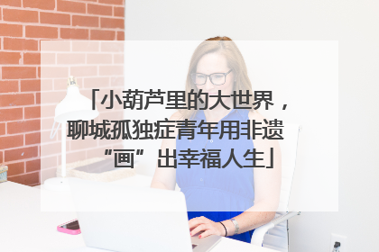 小葫芦里的大世界，聊城孤独症青年用非遗“画”出幸福人生