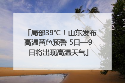局部39℃！山东发布高温黄色预警 5日—9日将出现高温天气