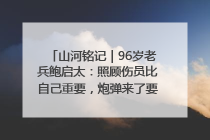 山河铭记｜96岁老兵鲍启太：照顾伤员比自己重要，炮弹来了要趴在他们身上
