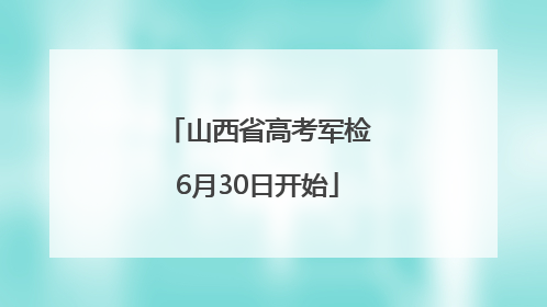 山西省高考军检6月30日开始