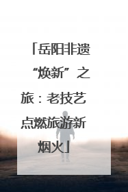 岳阳非遗“焕新”之旅：老技艺点燃旅游新烟火