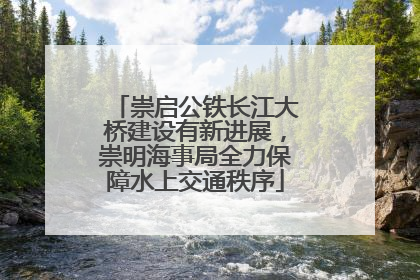 崇启公铁长江大桥建设有新进展，崇明海事局全力保障水上交通秩序