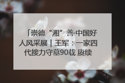 崇德“湘”善·中国好人风采展｜王军：一家四代接力守墓90载 赓续红色血脉践初心