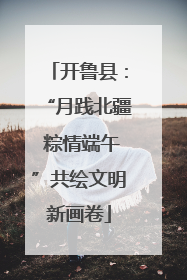 开鲁县：“月践北疆 粽情端午”共绘文明新画卷