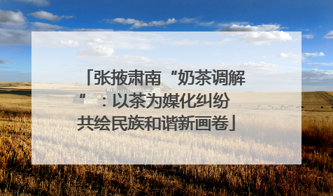 张掖肃南“奶茶调解”：以茶为媒化纠纷 共绘民族和谐新画卷