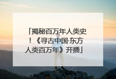 揭秘百万年人类史！《寻古中国·东方人类百万年》开播