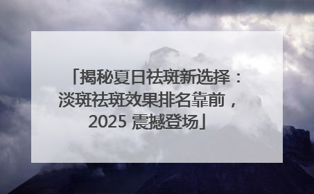 揭秘夏日祛斑新选择：淡斑祛斑效果排名靠前，2025 震撼登场