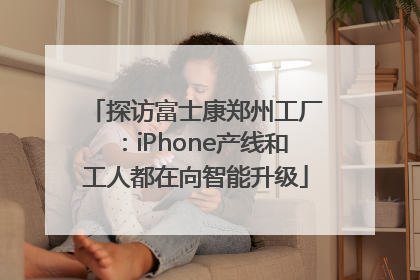 探访富士康郑州工厂：iPhone产线和工人都在向智能升级