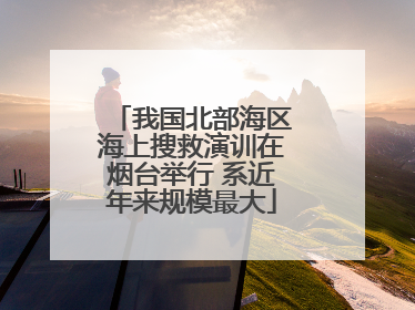 我国北部海区海上搜救演训在烟台举行 系近年来规模最大