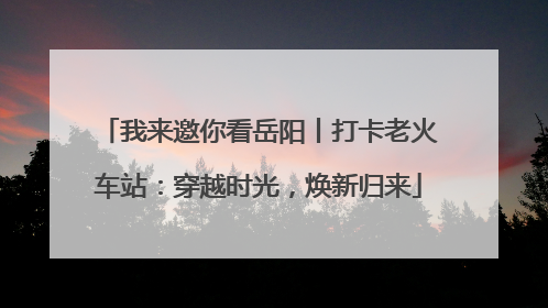 我来邀你看岳阳丨打卡老火车站：穿越时光，焕新归来