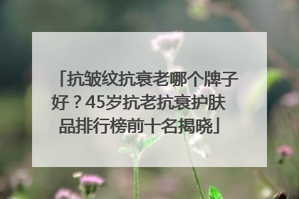 抗皱纹抗衰老哪个牌子好？45岁抗老抗衰护肤品排行榜前十名揭晓
