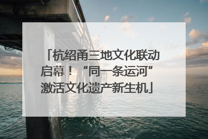 杭绍甬三地文化联动启幕！“同一条运河”激活文化遗产新生机