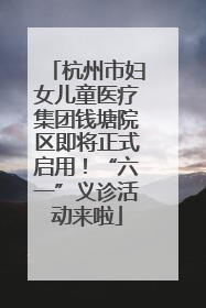 杭州市妇女儿童医疗集团钱塘院区即将正式启用！“六一”义诊活动来啦