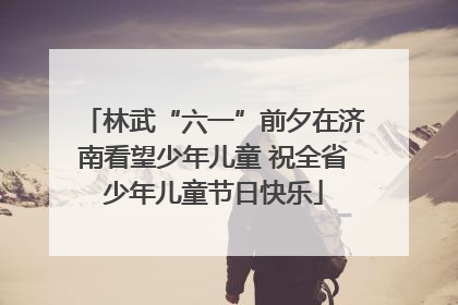 林武“六一”前夕在济南看望少年儿童 祝全省少年儿童节日快乐