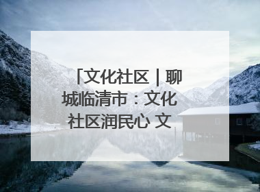 文化社区｜聊城临清市：文化社区润民心 文明新风满临清