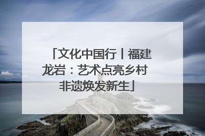 文化中国行丨福建龙岩：艺术点亮乡村 非遗焕发新生