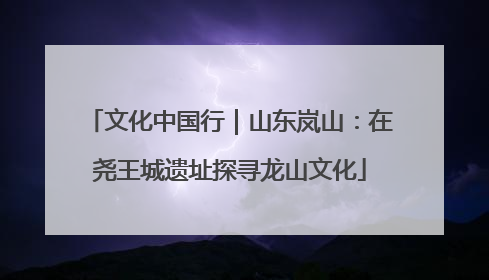 文化中国行｜山东岚山：在尧王城遗址探寻龙山文化